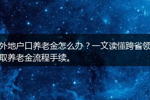 外地户口养老金怎么办？一文读懂跨省领取养老金流程手续。
