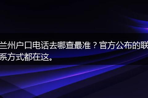 兰州户口电话去哪查最准？官方公布的联系方式都在这。