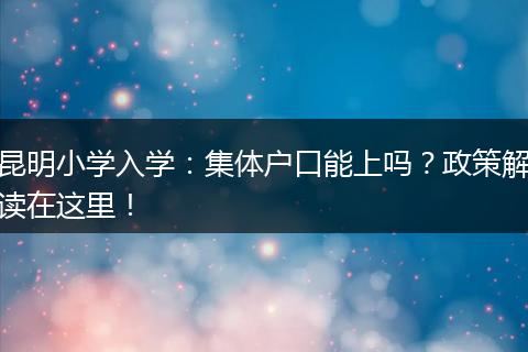 昆明小学入学：集体户口能上吗？政策解读在这里！