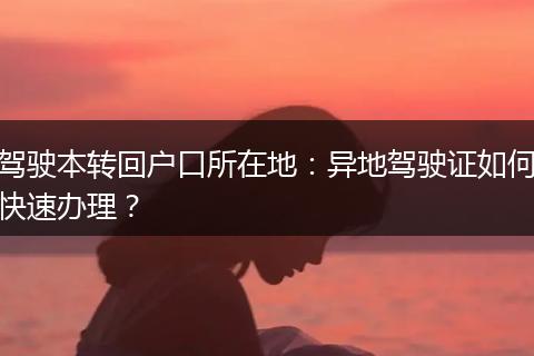 驾驶本转回户口所在地：异地驾驶证如何快速办理？