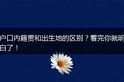 户口内籍贯和出生地的区别？看完你就明白了！