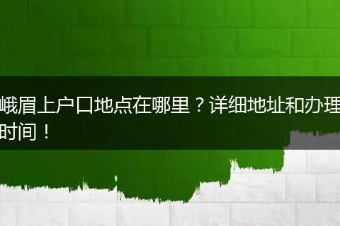 峨眉上户口地点在哪里？详细地址和办理时间！