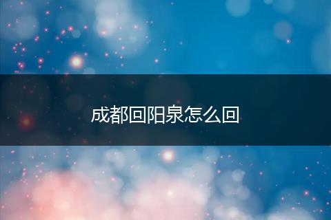 成都回阳泉怎么回
