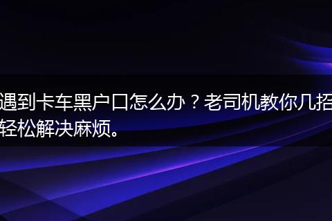 遇到卡车黑户口怎么办？老司机教你几招轻松解决麻烦。