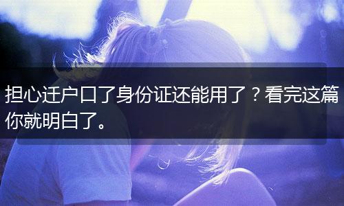 担心迁户口了身份证还能用了？看完这篇你就明白了。