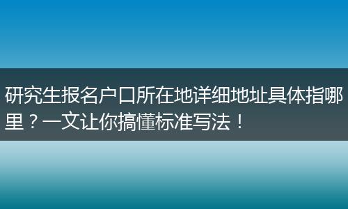 研究生报名户口所在地详细地址具体指哪里？一文让你搞懂标准写法！