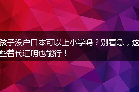 孩子没户口本可以上小学吗？别着急，这些替代证明也能行！