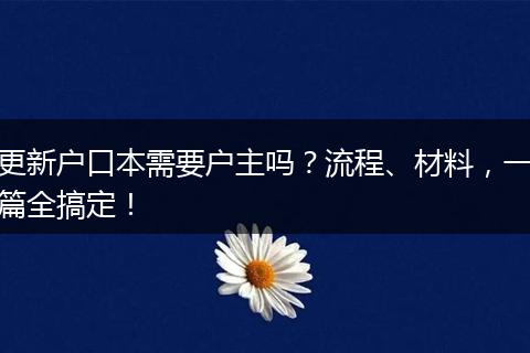 更新户口本需要户主吗？流程、材料，一篇全搞定！