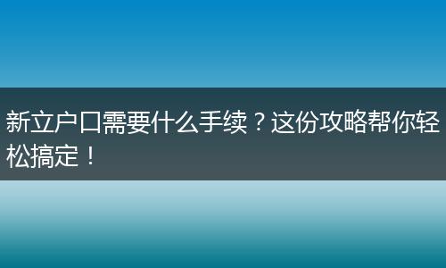 新立户口需要什么手续？这份攻略帮你轻松搞定！