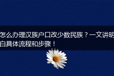 怎么办理汉族户口改少数民族？一文讲明白具体流程和步骤！