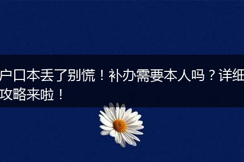 户口本丢了别慌！补办需要本人吗？详细攻略来啦！