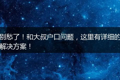 别愁了！和大叔户口问题，这里有详细的解决方案！