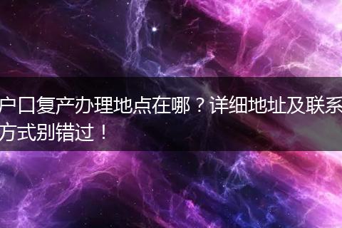 户口复产办理地点在哪？详细地址及联系方式别错过！