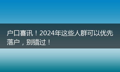 户口喜讯！2024年这些人群可以优先落户，别错过！