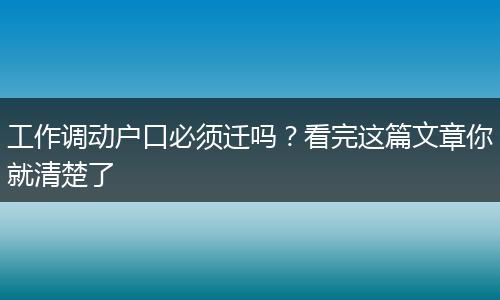 工作调动户口必须迁吗？看完这篇文章你就清楚了