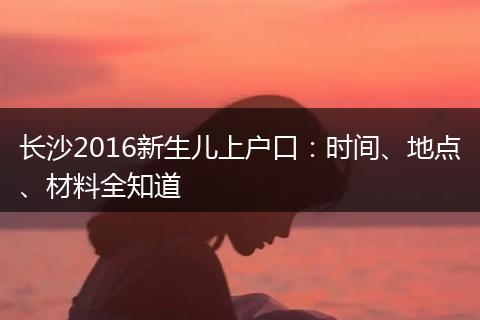 长沙2016新生儿上户口：时间、地点、材料全知道