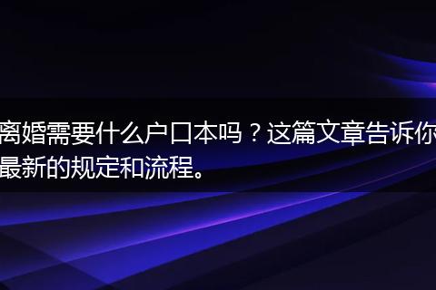 离婚需要什么户口本吗？这篇文章告诉你最新的规定和流程。