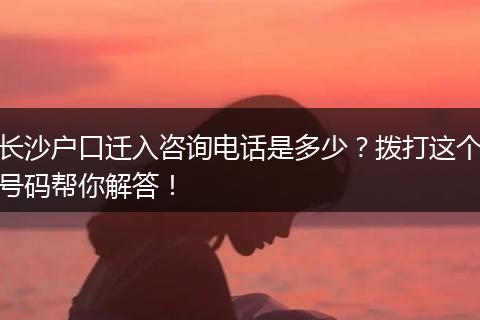 长沙户口迁入咨询电话是多少？拨打这个号码帮你解答！