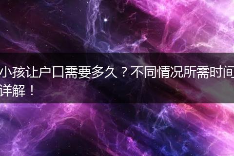 小孩让户口需要多久？不同情况所需时间详解！