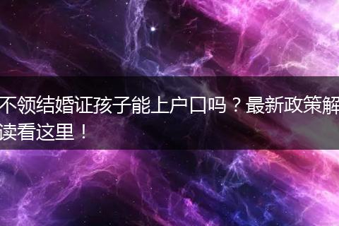 不领结婚证孩子能上户口吗？最新政策解读看这里！