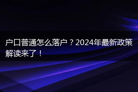 户口普通怎么落户？2024年最新政策解读来了！