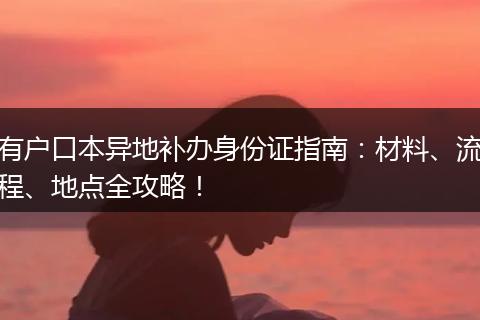 有户口本异地补办身份证指南：材料、流程、地点全攻略！