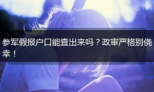 参军假报户口能查出来吗？政审严格别侥幸！