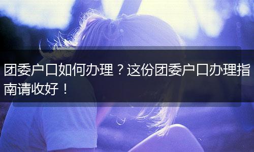 团委户口如何办理？这份团委户口办理指南请收好！