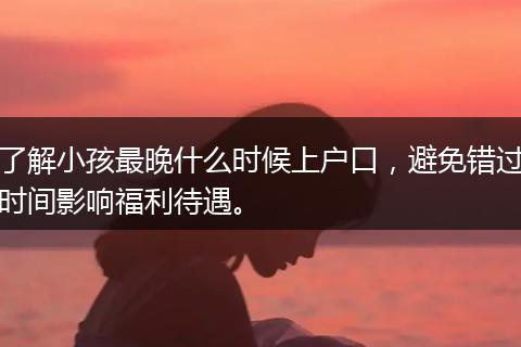 了解小孩最晚什么时候上户口，避免错过时间影响福利待遇。