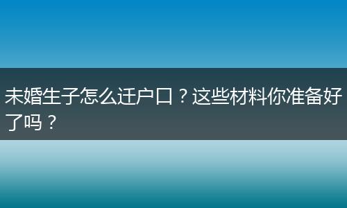 未婚生子怎么迁户口？这些材料你准备好了吗？