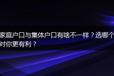 家庭户口与集体户口有啥不一样？选哪个对你更有利？