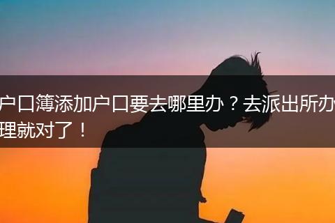 户口簿添加户口要去哪里办？去派出所办理就对了！