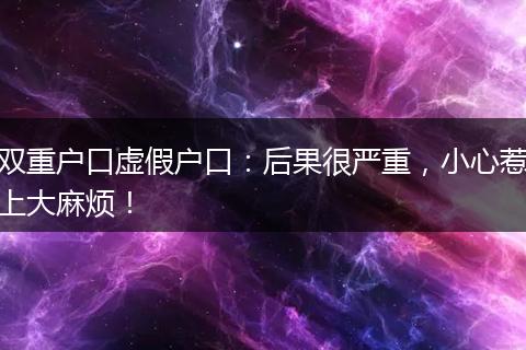 双重户口虚假户口：后果很严重，小心惹上大麻烦！