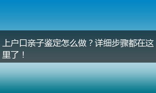 上户口亲子鉴定怎么做？详细步骤都在这里了！