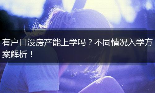 有户口没房产能上学吗？不同情况入学方案解析！