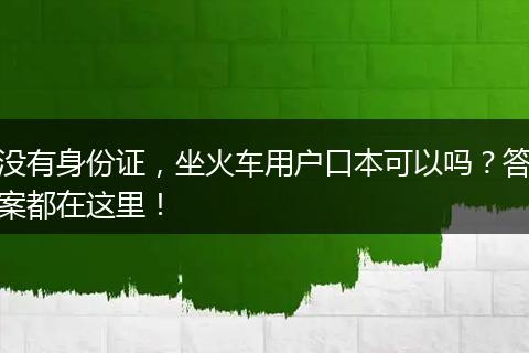 没有身份证，坐火车用户口本可以吗？答案都在这里！