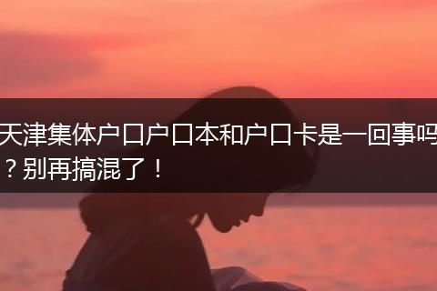 天津集体户口户口本和户口卡是一回事吗？别再搞混了！