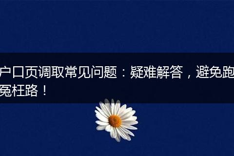 户口页调取常见问题：疑难解答，避免跑冤枉路！