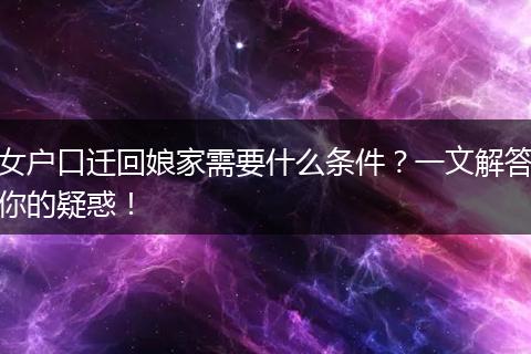 女户口迁回娘家需要什么条件？一文解答你的疑惑！