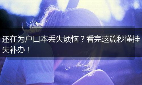 还在为户口本丢失烦恼？看完这篇秒懂挂失补办！