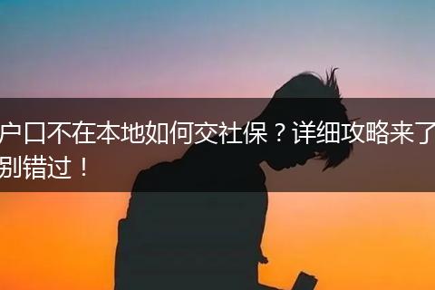 户口不在本地如何交社保？详细攻略来了别错过！