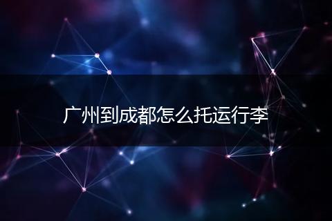 广州到成都怎么托运行李