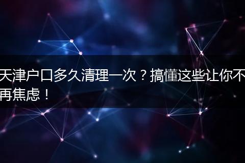 天津户口多久清理一次？搞懂这些让你不再焦虑！
