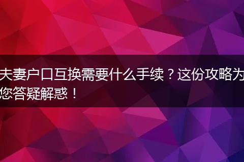 夫妻户口互换需要什么手续？这份攻略为您答疑解惑！