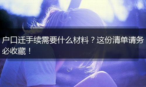 户口迁手续需要什么材料？这份清单请务必收藏！