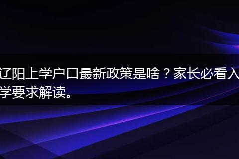 辽阳上学户口最新政策是啥？家长必看入学要求解读。