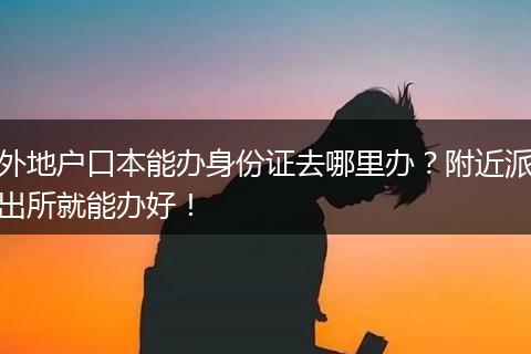 外地户口本能办身份证去哪里办？附近派出所就能办好！