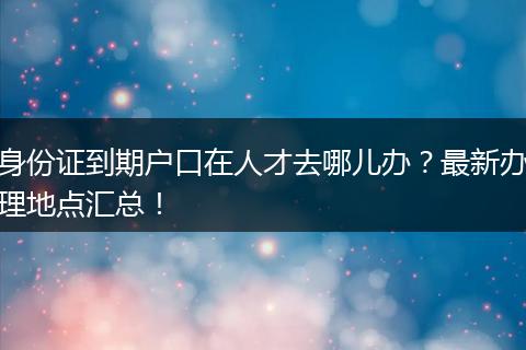 身份证到期户口在人才去哪儿办？最新办理地点汇总！