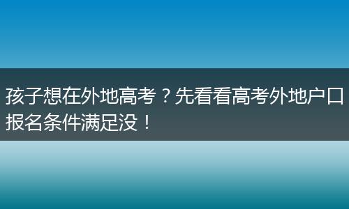 孩子想在外地高考？先看看高考外地户口报名条件满足没！