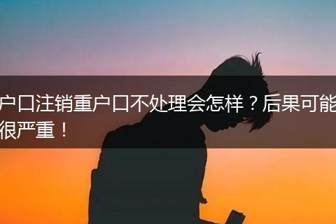 户口注销重户口不处理会怎样？后果可能很严重！